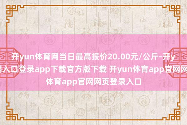 开yun体育网当日最高报价20.00元/公斤-开yun体育官网入口登录app下载官方版下载 开yun体育app官网网页登录入口