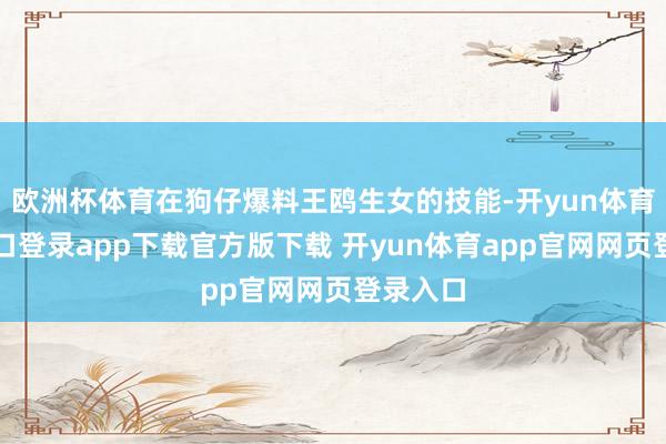 欧洲杯体育在狗仔爆料王鸥生女的技能-开yun体育官网入口登录app下载官方版下载 开yun体育app官网网页登录入口
