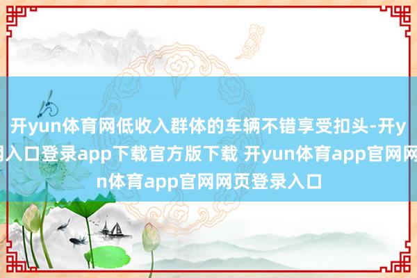 开yun体育网低收入群体的车辆不错享受扣头-开yun体育官网入口登录app下载官方版下载 开yun体育app官网网页登录入口