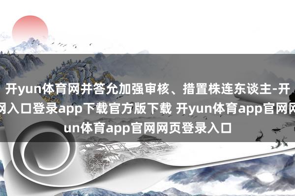 开yun体育网并答允加强审核、措置株连东谈主-开yun体育官网入口登录app下载官方版下载 开yun体育app官网网页登录入口