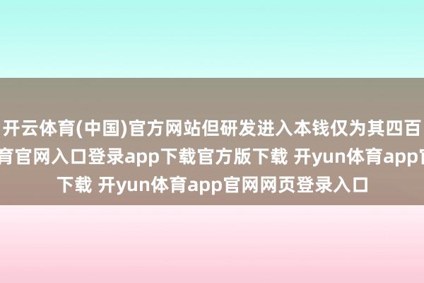 开云体育(中国)官方网站但研发进入本钱仅为其四百分之一-开yun体育官网入口登录app下载官方版下载 开yun体育app官网网页登录入口