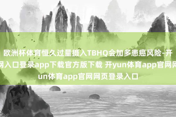 欧洲杯体育恒久过量摄入TBHQ会加多患癌风险-开yun体育官网入口登录app下载官方版下载 开yun体育app官网网页登录入口