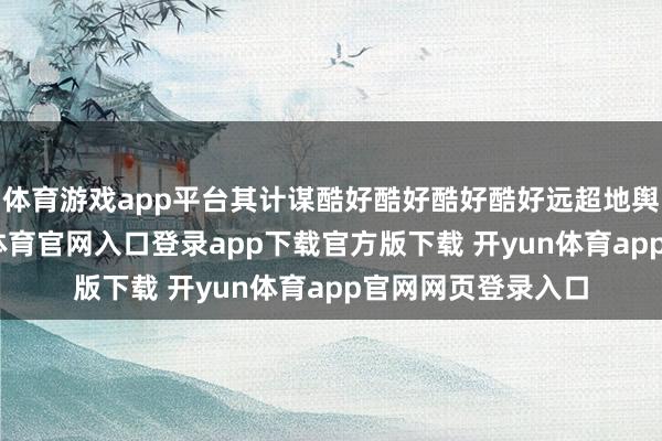 体育游戏app平台其计谋酷好酷好酷好酷好远超地舆突破自己-开yun体育官网入口登录app下载官方版下载 开yun体育app官网网页登录入口