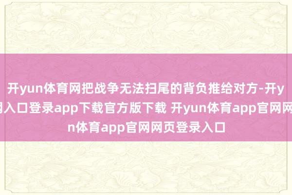 开yun体育网把战争无法扫尾的背负推给对方-开yun体育官网入口登录app下载官方版下载 开yun体育app官网网页登录入口