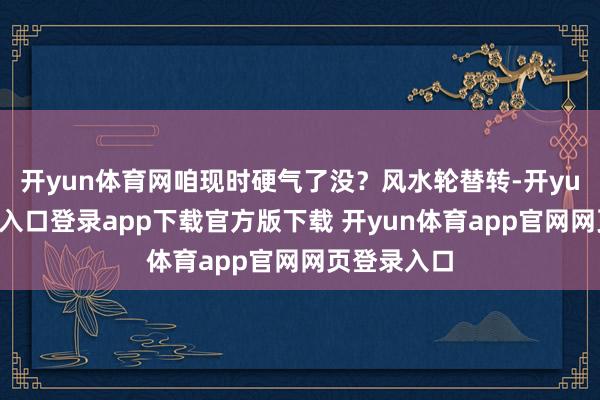 开yun体育网咱现时硬气了没？风水轮替转-开yun体育官网入口登录app下载官方版下载 开yun体育app官网网页登录入口