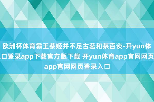 欧洲杯体育霸王茶姬并不足古茗和茶百谈-开yun体育官网入口登录app下载官方版下载 开yun体育app官网网页登录入口