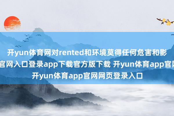 开yun体育网对rented和环境莫得任何危害和影响-开yun体育官网入口登录app下载官方版下载 开yun体育app官网网页登录入口