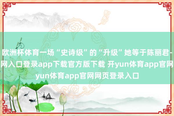 欧洲杯体育一场“史诗级”的“升级”她等于陈丽君-开yun体育官网入口登录app下载官方版下载 开yun体育app官网网页登录入口