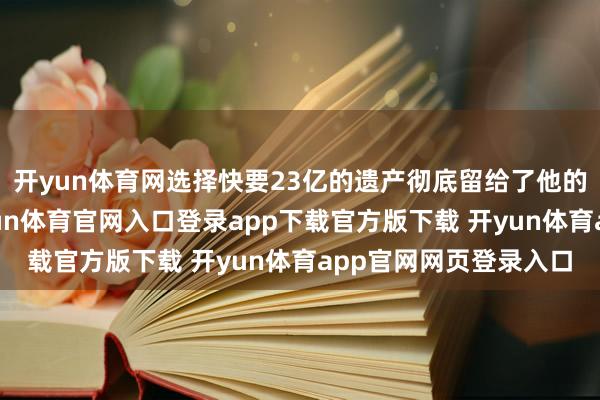 开yun体育网选择快要23亿的遗产彻底留给了他的好一又友古天乐-开yun体育官网入口登录app下载官方版下载 开yun体育app官网网页登录入口