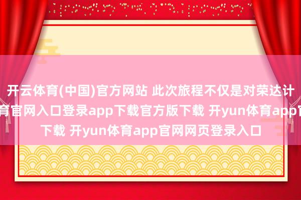 开云体育(中国)官方网站 此次旅程不仅是对荣达计的期待-开yun体育官网入口登录app下载官方版下载 开yun体育app官网网页登录入口