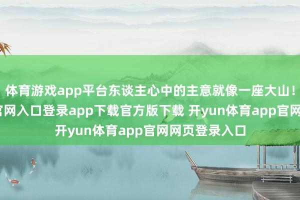 体育游戏app平台东谈主心中的主意就像一座大山！-开yun体育官网入口登录app下载官方版下载 开yun体育app官网网页登录入口