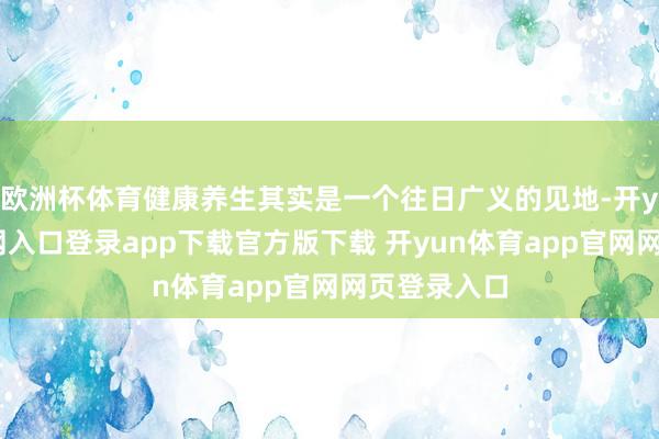 欧洲杯体育健康养生其实是一个往日广义的见地-开yun体育官网入口登录app下载官方版下载 开yun体育app官网网页登录入口