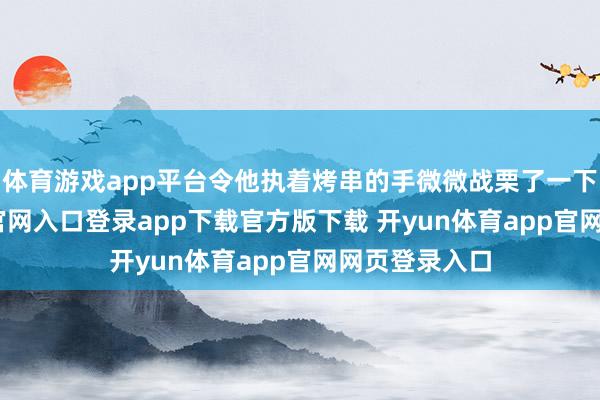 体育游戏app平台令他执着烤串的手微微战栗了一下-开yun体育官网入口登录app下载官方版下载 开yun体育app官网网页登录入口