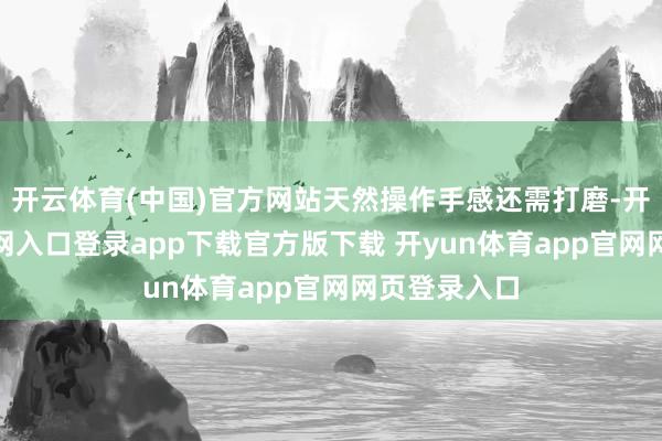 开云体育(中国)官方网站天然操作手感还需打磨-开yun体育官网入口登录app下载官方版下载 开yun体育app官网网页登录入口
