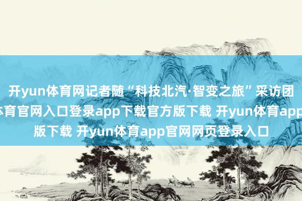 开yun体育网记者随“科技北汽·智变之旅”采访团长远探员-开yun体育官网入口登录app下载官方版下载 开yun体育app官网网页登录入口