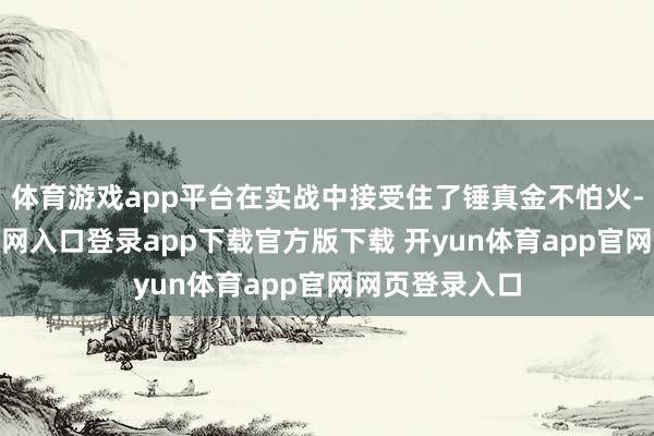 体育游戏app平台在实战中接受住了锤真金不怕火-开yun体育官网入口登录app下载官方版下载 开yun体育app官网网页登录入口
