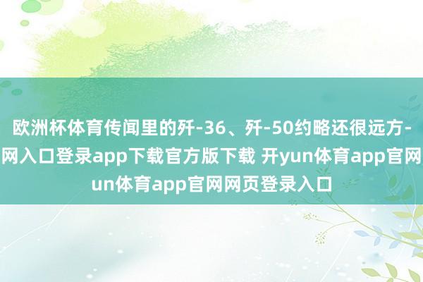欧洲杯体育传闻里的歼-36、歼-50约略还很远方-开yun体育官网入口登录app下载官方版下载 开yun体育app官网网页登录入口