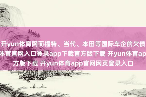 开yun体育网而福特、当代、本田等国际车企的欠债率不降反升-开yun体育官网入口登录app下载官方版下载 开yun体育app官网网页登录入口