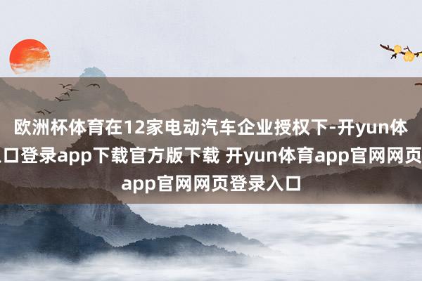 欧洲杯体育在12家电动汽车企业授权下-开yun体育官网入口登录app下载官方版下载 开yun体育app官网网页登录入口