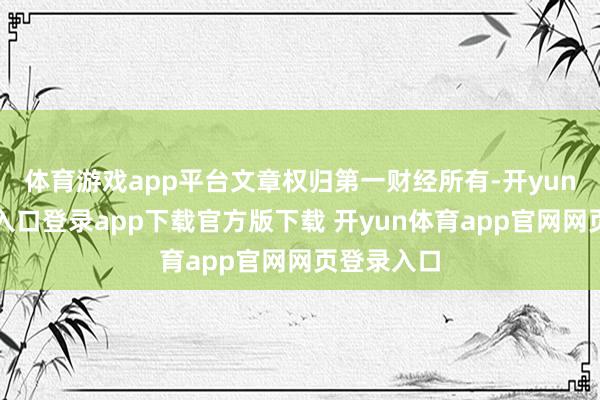 体育游戏app平台文章权归第一财经所有-开yun体育官网入口登录app下载官方版下载 开yun体育app官网网页登录入口