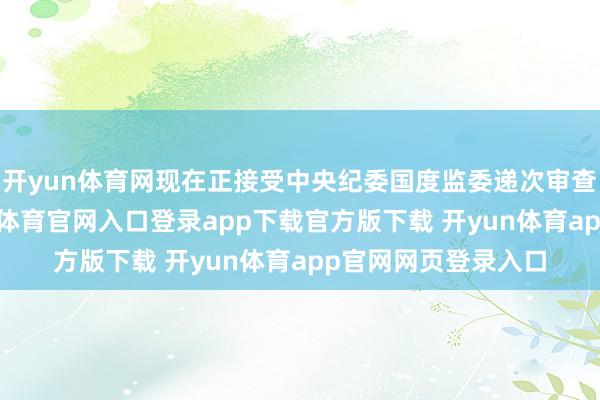 开yun体育网现在正接受中央纪委国度监委递次审查和监察访谒-开yun体育官网入口登录app下载官方版下载 开yun体育app官网网页登录入口
