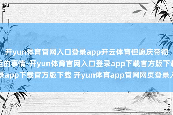 开yun体育官网入口登录app开云体育但愿庆帝彻查二皇子与长公主私运的事情-开yun体育官网入口登录app下载官方版下载 开yun体育app官网网页登录入口
