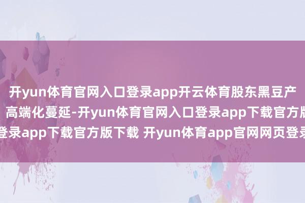 开yun体育官网入口登录app开云体育股东黑豆产业向绿色、高超加工、高端化蔓延-开yun体育官网入口登录app下载官方版下载 开yun体育app官网网页登录入口
