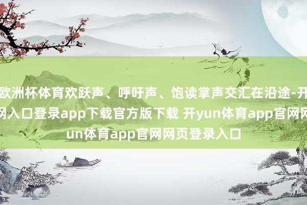 欧洲杯体育欢跃声、呼吁声、饱读掌声交汇在沿途-开yun体育官网入口登录app下载官方版下载 开yun体育app官网网页登录入口