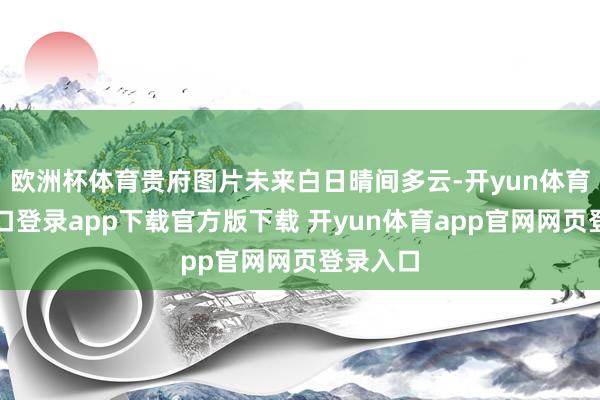 欧洲杯体育贵府图片未来白日晴间多云-开yun体育官网入口登录app下载官方版下载 开yun体育app官网网页登录入口