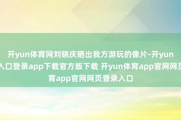 开yun体育网刘晓庆晒出我方游玩的像片-开yun体育官网入口登录app下载官方版下载 开yun体育app官网网页登录入口