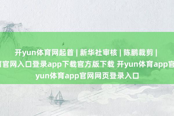 开yun体育网起首 | 新华社审核 | 陈鹏裁剪 | 董磊-开yun体育官网入口登录app下载官方版下载 开yun体育app官网网页登录入口