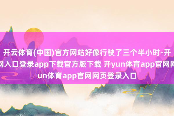开云体育(中国)官方网站好像行驶了三个半小时-开yun体育官网入口登录app下载官方版下载 开yun体育app官网网页登录入口