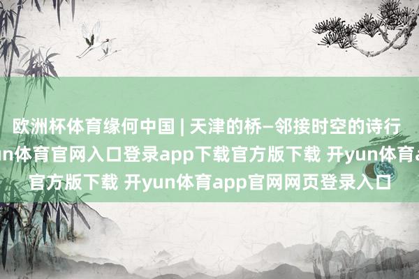 欧洲杯体育缘何中国 | 天津的桥—邻接时空的诗行 扫码阅读手机版-开yun体育官网入口登录app下载官方版下载 开yun体育app官网网页登录入口