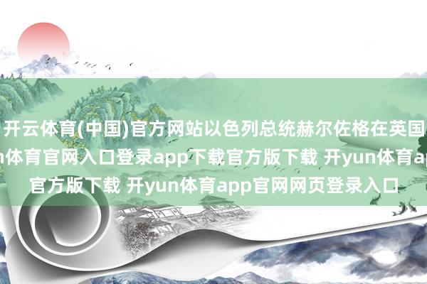 开云体育(中国)官方网站以色列总统赫尔佐格在英国拜谒技术默示-开yun体育官网入口登录app下载官方版下载 开yun体育app官网网页登录入口