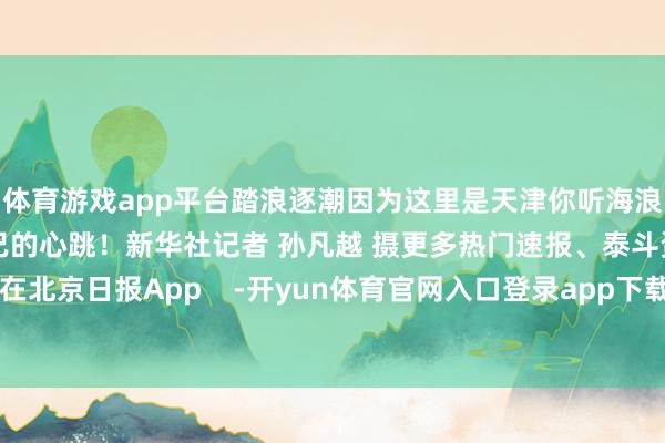 体育游戏app平台踏浪逐潮因为这里是天津你听海浪阵阵恰是这座城市倾盆不已的心跳！新华社记者 孙凡越 摄更多热门速报、泰斗资讯、深度分析尽在北京日报App    -开yun体育官网入口登录app下载官方版下载 开yun体育app官网网页登录入口