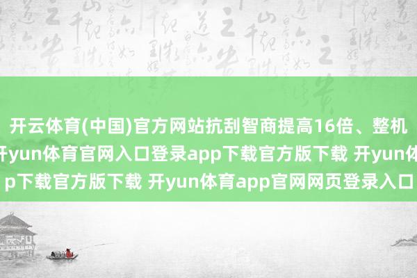 开云体育(中国)官方网站抗刮智商提高16倍、整机耐摔智商提高25倍-开yun体育官网入口登录app下载官方版下载 开yun体育app官网网页登录入口
