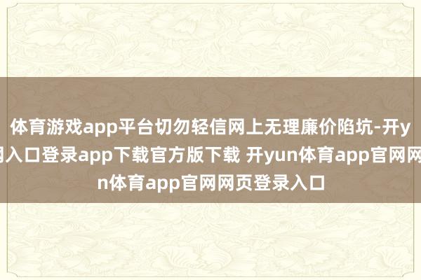 体育游戏app平台切勿轻信网上无理廉价陷坑-开yun体育官网入口登录app下载官方版下载 开yun体育app官网网页登录入口