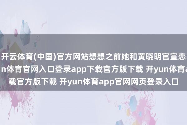 开云体育(中国)官方网站想想之前她和黄晓明官宣恋情时的公论风向-开yun体育官网入口登录app下载官方版下载 开yun体育app官网网页登录入口