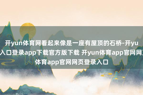 开yun体育网看起来像是一座有屋顶的石桥-开yun体育官网入口登录app下载官方版下载 开yun体育app官网网页登录入口