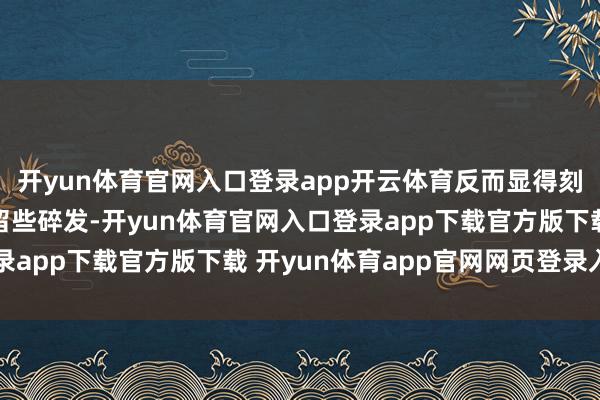 开yun体育官网入口登录app开云体育反而显得刻板僵硬；若能在两侧留些碎发-开yun体育官网入口登录app下载官方版下载 开yun体育app官网网页登录入口