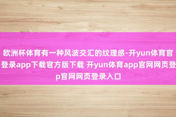 欧洲杯体育有一种风波交汇的纹理感-开yun体育官网入口登录app下载官方版下载 开yun体育app官网网页登录入口