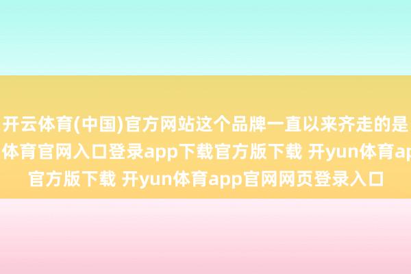 开云体育(中国)官方网站这个品牌一直以来齐走的是“高端阶梯”-开yun体育官网入口登录app下载官方版下载 开yun体育app官网网页登录入口