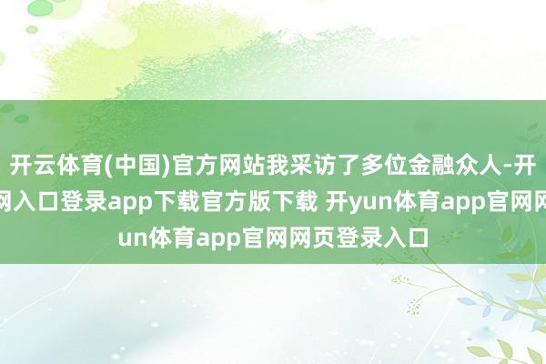 开云体育(中国)官方网站我采访了多位金融众人-开yun体育官网入口登录app下载官方版下载 开yun体育app官网网页登录入口