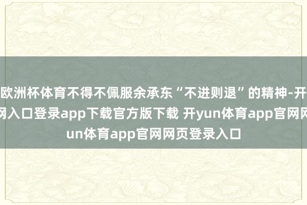 欧洲杯体育不得不佩服余承东“不进则退”的精神-开yun体育官网入口登录app下载官方版下载 开yun体育app官网网页登录入口