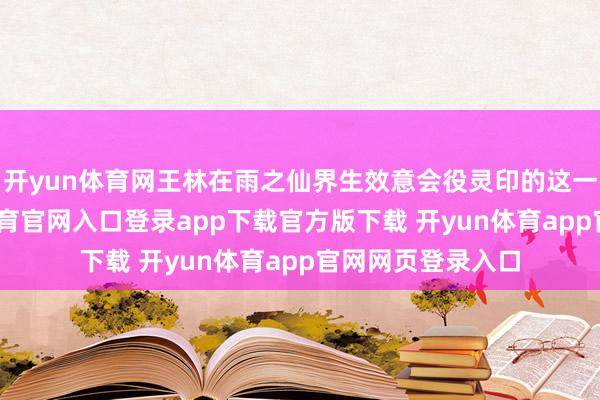 开yun体育网王林在雨之仙界生效意会役灵印的这一段阅历-开yun体育官网入口登录app下载官方版下载 开yun体育app官网网页登录入口
