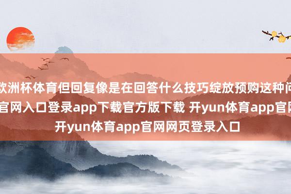 欧洲杯体育但回复像是在回答什么技巧绽放预购这种问题-开yun体育官网入口登录app下载官方版下载 开yun体育app官网网页登录入口