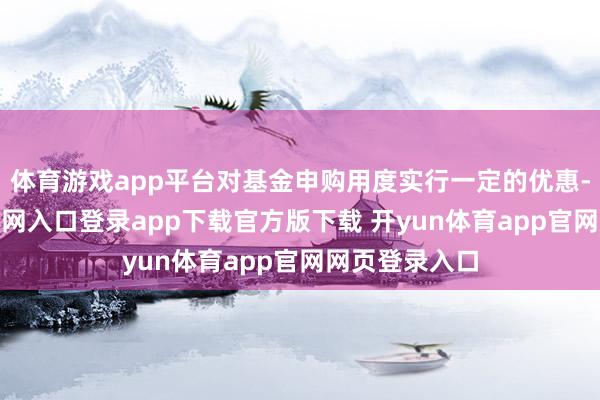 体育游戏app平台对基金申购用度实行一定的优惠-开yun体育官网入口登录app下载官方版下载 开yun体育app官网网页登录入口