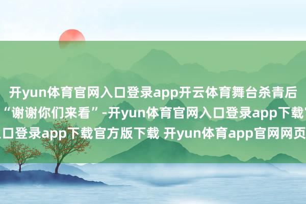 开yun体育官网入口登录app开云体育舞台杀青后他对着不雅众深情喊话“谢谢你们来看”-开yun体育官网入口登录app下载官方版下载 开yun体育app官网网页登录入口