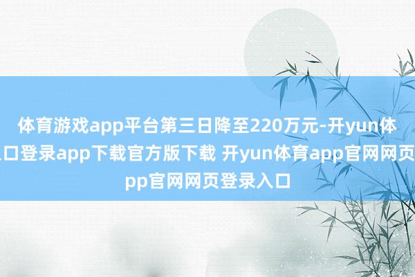体育游戏app平台第三日降至220万元-开yun体育官网入口登录app下载官方版下载 开yun体育app官网网页登录入口