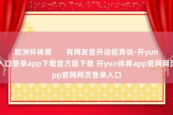 欧洲杯体育       有网友皆开动捉弄说-开yun体育官网入口登录app下载官方版下载 开yun体育app官网网页登录入口
